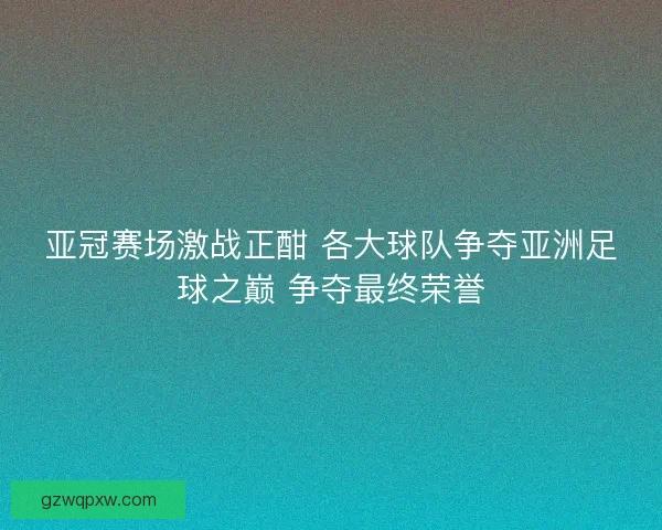亚冠赛场激战正酣 各大球队争夺亚洲足球之巅 争夺最终荣誉