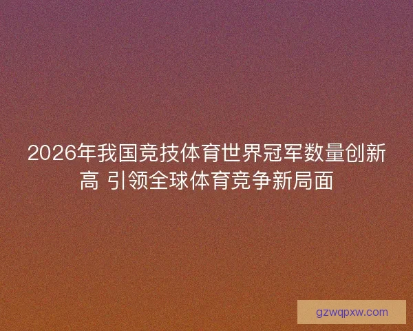 2026年我国竞技体育世界冠军数量创新高 引领全球体育竞争新局面