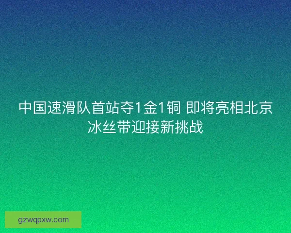 中国速滑队首站夺1金1铜 即将亮相北京冰丝带迎接新挑战