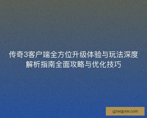 传奇3客户端全方位升级体验与玩法深度解析指南全面攻略与优化技巧