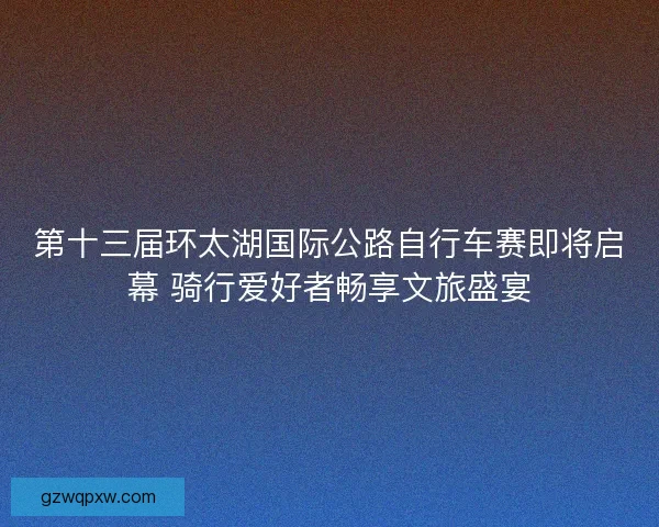 第十三届环太湖国际公路自行车赛即将启幕 骑行爱好者畅享文旅盛宴