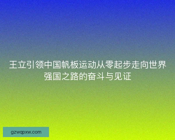 王立引领中国帆板运动从零起步走向世界强国之路的奋斗与见证