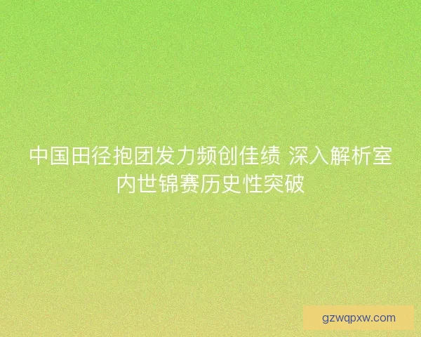 中国田径抱团发力频创佳绩 深入解析室内世锦赛历史性突破